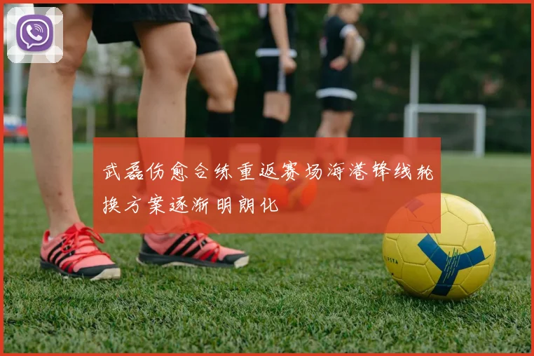 武磊伤愈合练重返赛场海港锋线轮换方案逐渐明朗化