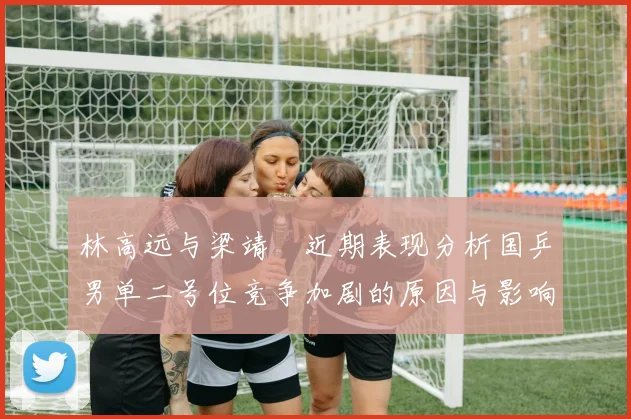 林高远与梁靖崑近期表现分析国乒男单二号位竞争加剧的原因与影响