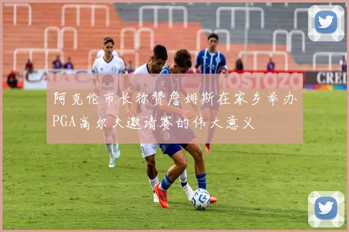 阿克伦市长称赞詹姆斯在家乡举办PGA高尔夫邀请赛的伟大意义