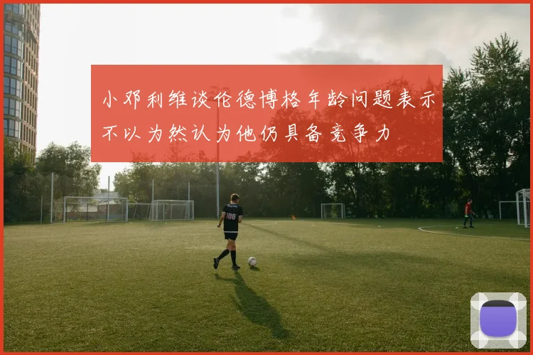小邓利维谈伦德博格年龄问题表示不以为然认为他仍具备竞争力