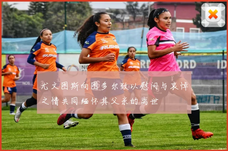尤文图斯向图多尔致以慰问与哀悼之情共同缅怀其父亲的离世