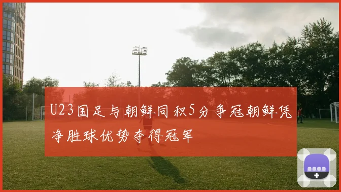U23国足与朝鲜同积5分争冠朝鲜凭净胜球优势夺得冠军