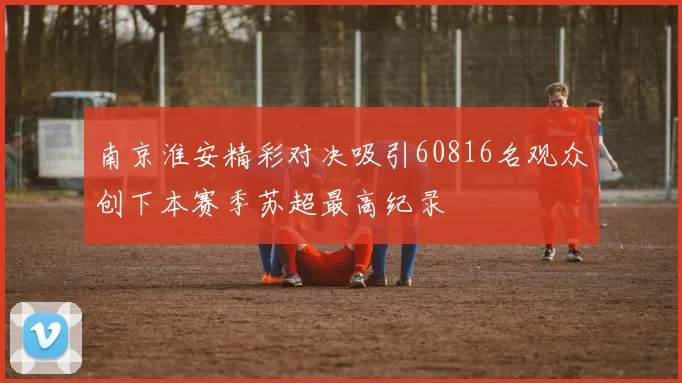 南京淮安精彩对决吸引60816名观众创下本赛季苏超最高纪录