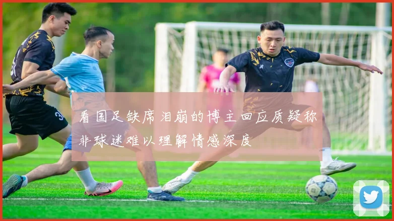 看国足缺席泪崩的博主回应质疑称非球迷难以理解情感深度