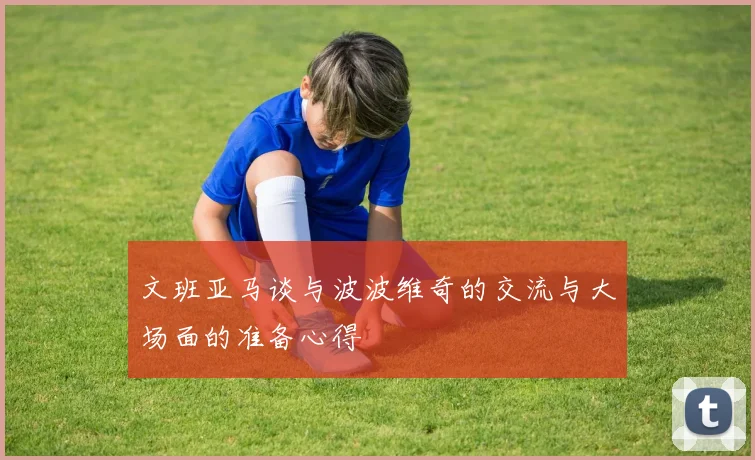 文班亚马谈与波波维奇的交流与大场面的准备心得