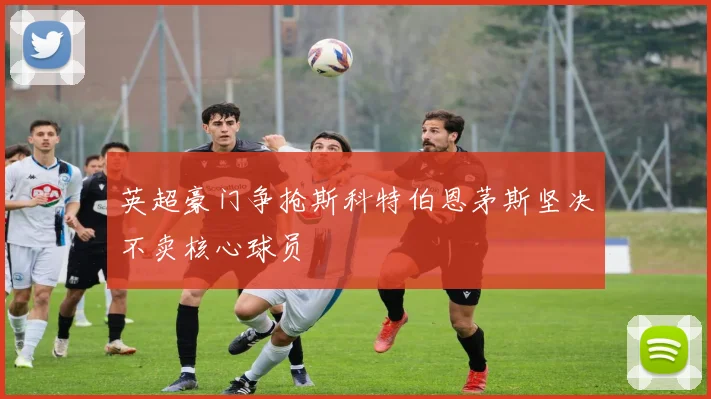 英超豪门争抢斯科特伯恩茅斯坚决不卖核心球员