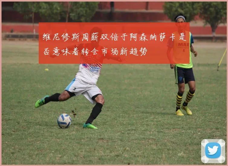 维尼修斯周薪双倍于阿森纳萨卡是否意味着转会市场新趋势