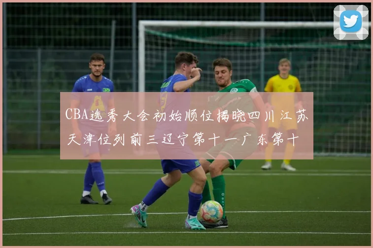 CBA选秀大会初始顺位揭晓四川江苏天津位列前三辽宁第十一广东第十六