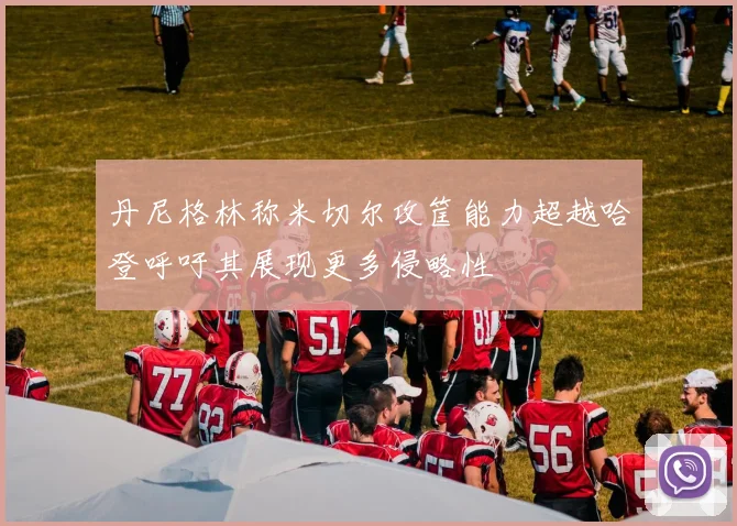 丹尼格林称米切尔攻筐能力超越哈登呼吁其展现更多侵略性