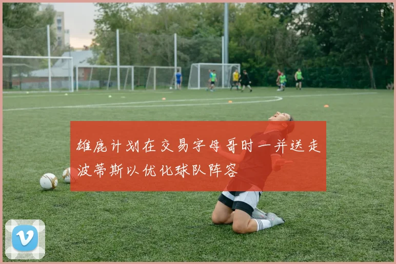 雄鹿计划在交易字母哥时一并送走波蒂斯以优化球队阵容