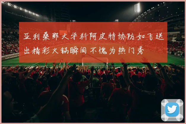 亚利桑那大学科阿皮特协防如飞送出精彩火锅瞬间不愧为热门秀