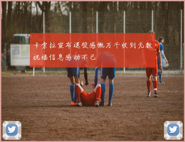 卡索拉宣布退役感慨万千收到无数祝福信息感动不已