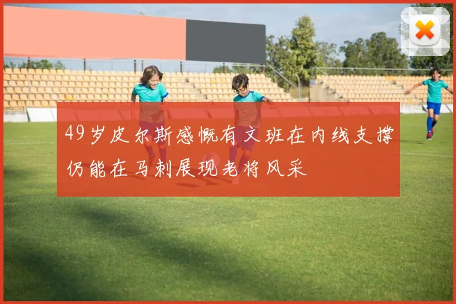 49岁皮尔斯感慨有文班在内线支撑仍能在马刺展现老将风采