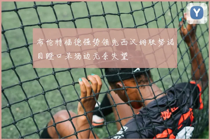 布伦特福德强势领先西汉姆联努诺目瞪口呆场边无奈失望