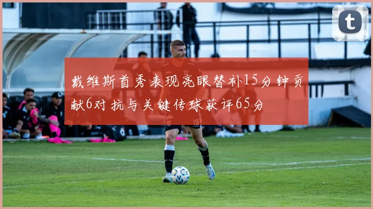 戴维斯首秀表现亮眼替补15分钟贡献6对抗与关键传球获评65分