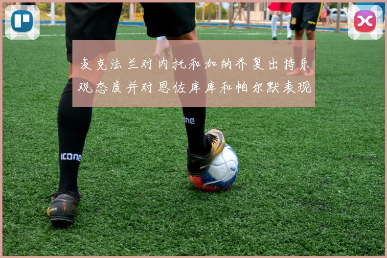 麦克法兰对内托和加纳乔复出持乐观态度并对恩佐库库和帕尔默表现表示满意