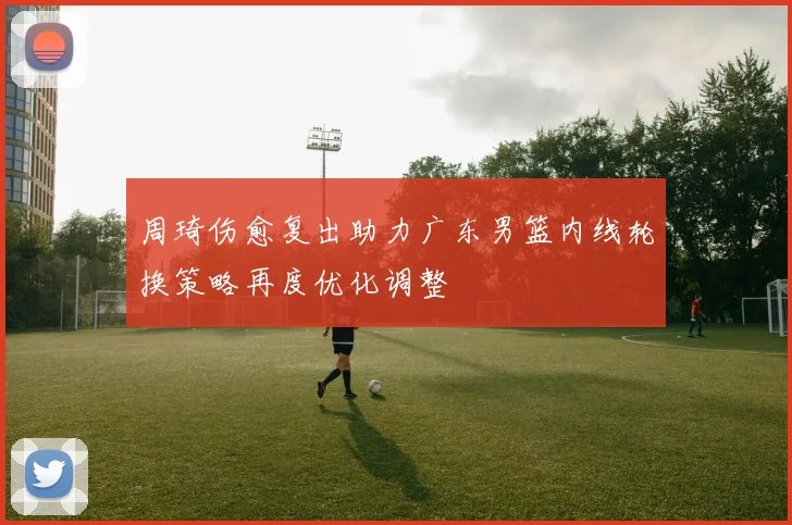周琦伤愈复出助力广东男篮内线轮换策略再度优化调整