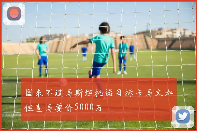 国米不追马斯坦托诺目标卡马文加但皇马要价5000万