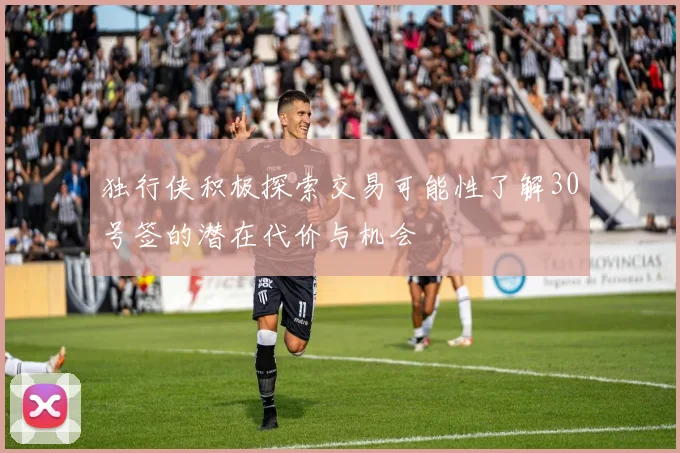 独行侠积极探索交易可能性了解30号签的潜在代价与机会