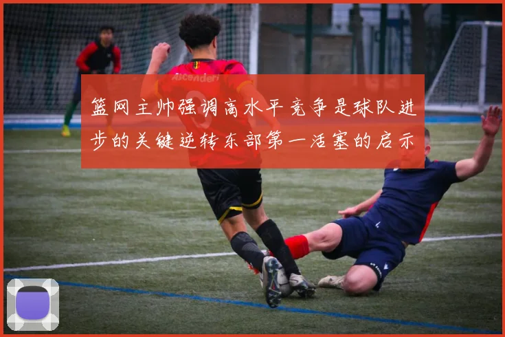篮网主帅强调高水平竞争是球队进步的关键逆转东部第一活塞的启示