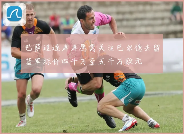 巴萨追逐库库愿需关注巴尔德去留蓝军标价四千万至五千万欧元