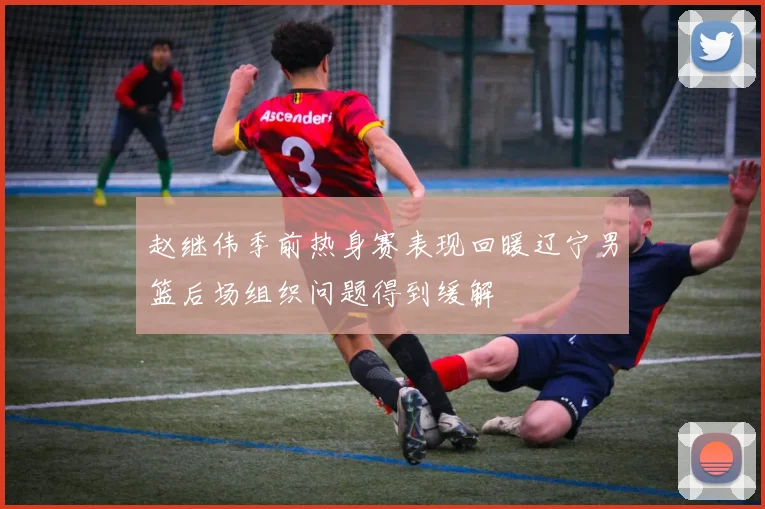 赵继伟季前热身赛表现回暖辽宁男篮后场组织问题得到缓解