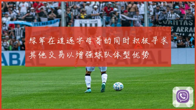 绿军在追逐字母哥的同时积极寻求其他交易以增强球队体型优势