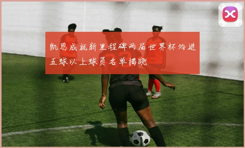 凯恩成就新里程碑两届世界杯均进五球以上球员名单揭晓