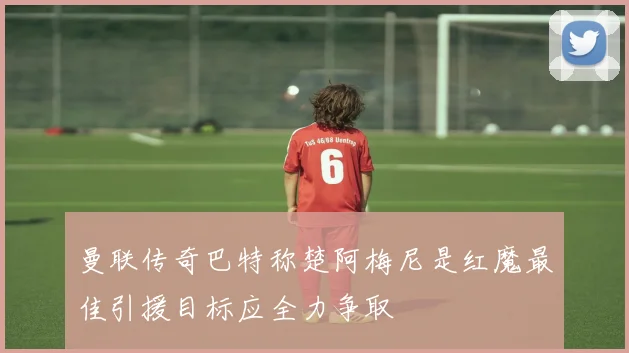 曼联传奇巴特称楚阿梅尼是红魔最佳引援目标应全力争取