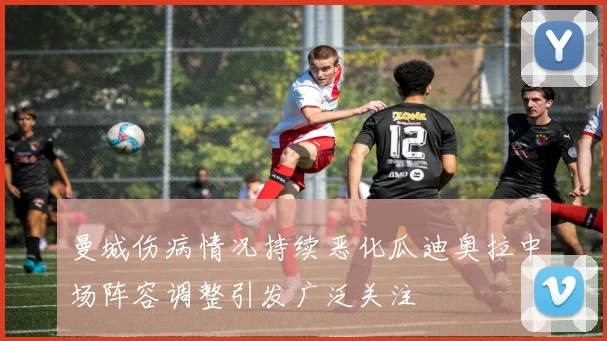 曼城伤病情况持续恶化瓜迪奥拉中场阵容调整引发广泛关注