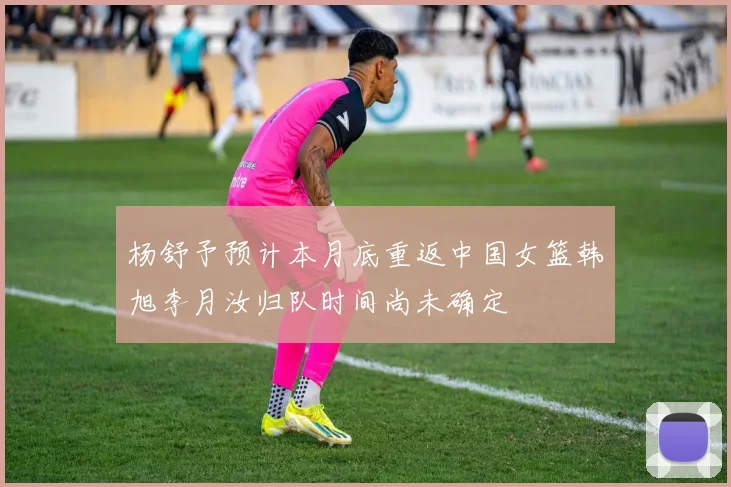 杨舒予预计本月底重返中国女篮韩旭李月汝归队时间尚未确定